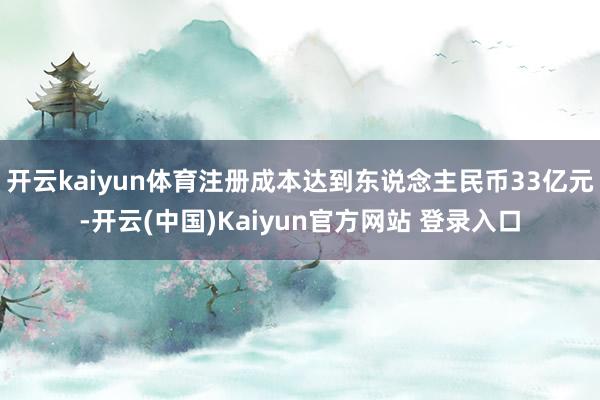 开云kaiyun体育注册成本达到东说念主民币33亿元-开云(中国)Kaiyun官方网站 登录入口
