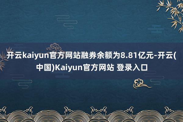 开云kaiyun官方网站融券余额为8.81亿元-开云(中国)Kaiyun官方网站 登录入口