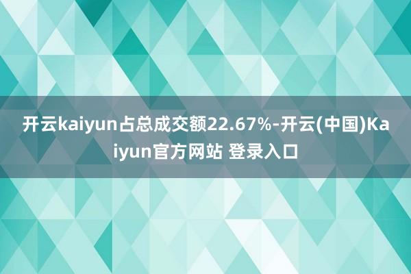 开云kaiyun占总成交额22.67%-开云(中国)Kaiyun官方网站 登录入口
