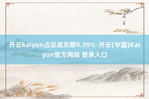开云kaiyun占总成交额9.39%-开云(中国)Kaiyun官方网站 登录入口