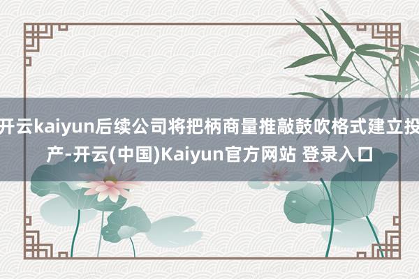 开云kaiyun后续公司将把柄商量推敲鼓吹格式建立投产-开云(中国)Kaiyun官方网站 登录入口