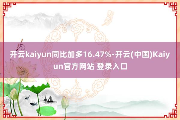 开云kaiyun同比加多16.47%-开云(中国)Kaiyun官方网站 登录入口