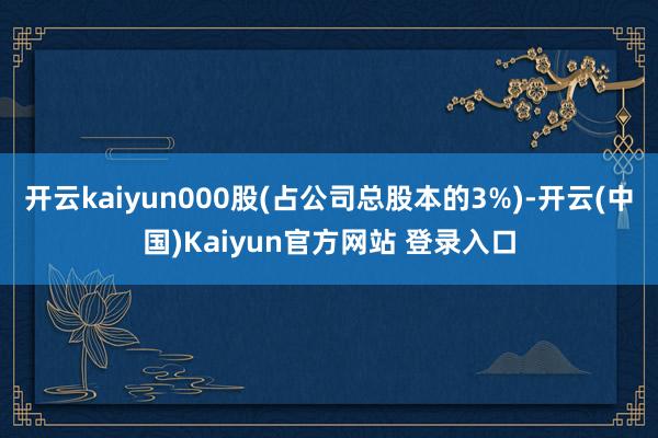 开云kaiyun000股(占公司总股本的3%)-开云(中国)Kaiyun官方网站 登录入口