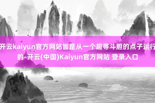 开云kaiyun官方网站皆是从一个超等斗胆的点子运行的-开云(中国)Kaiyun官方网站 登录入口