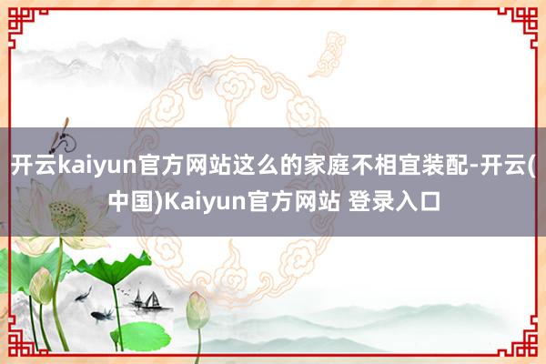 开云kaiyun官方网站这么的家庭不相宜装配-开云(中国)Kaiyun官方网站 登录入口