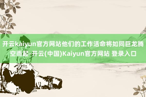 开云kaiyun官方网站他们的工作活命将如同巨龙腾空而起-开云(中国)Kaiyun官方网站 登录入口