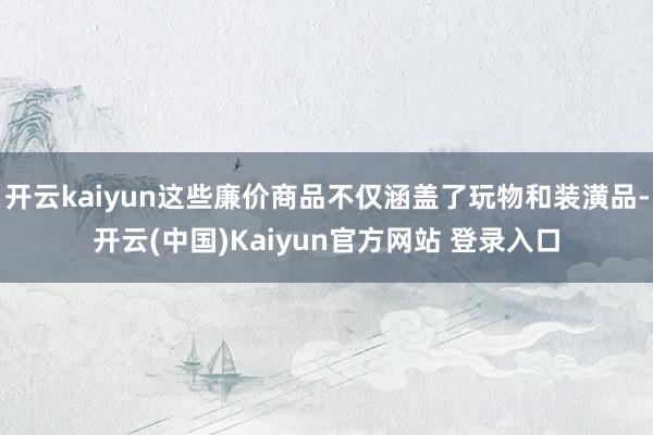 开云kaiyun这些廉价商品不仅涵盖了玩物和装潢品-开云(中国)Kaiyun官方网站 登录入口