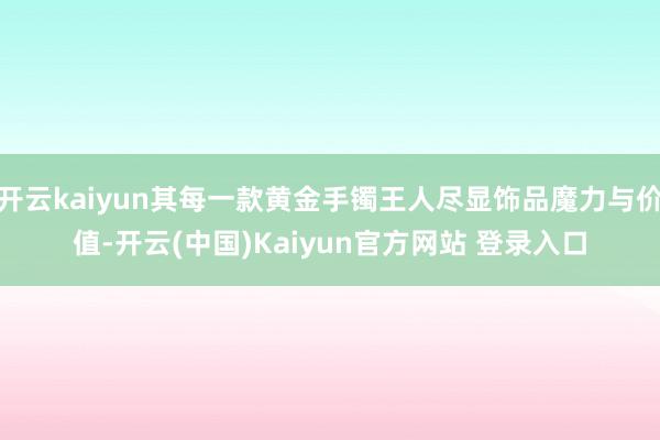 开云kaiyun其每一款黄金手镯王人尽显饰品魔力与价值-开云(中国)Kaiyun官方网站 登录入口
