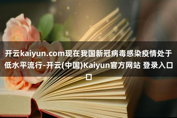 开云kaiyun.com现在我国新冠病毒感染疫情处于低水平流行-开云(中国)Kaiyun官方网站 登录入口