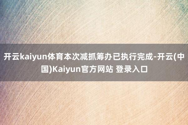 开云kaiyun体育本次减抓筹办已执行完成-开云(中国)Kaiyun官方网站 登录入口
