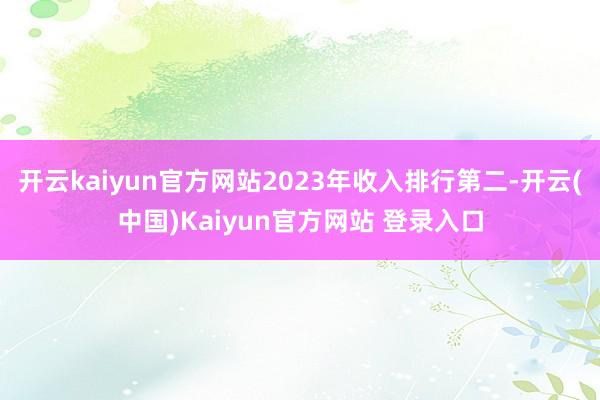 开云kaiyun官方网站2023年收入排行第二-开云(中国)Kaiyun官方网站 登录入口