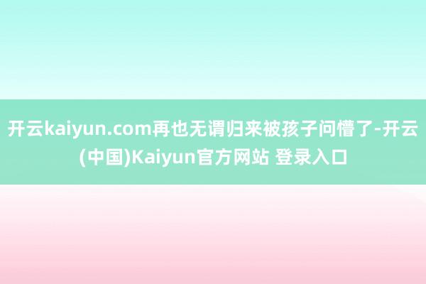 开云kaiyun.com再也无谓归来被孩子问懵了-开云(中国)Kaiyun官方网站 登录入口