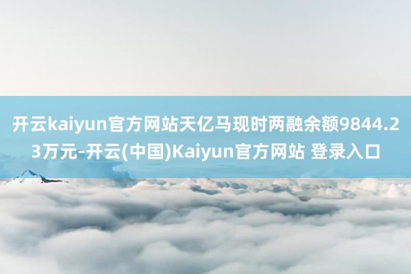 开云kaiyun官方网站天亿马现时两融余额9844.23万元-开云(中国)Kaiyun官方网站 登录入口