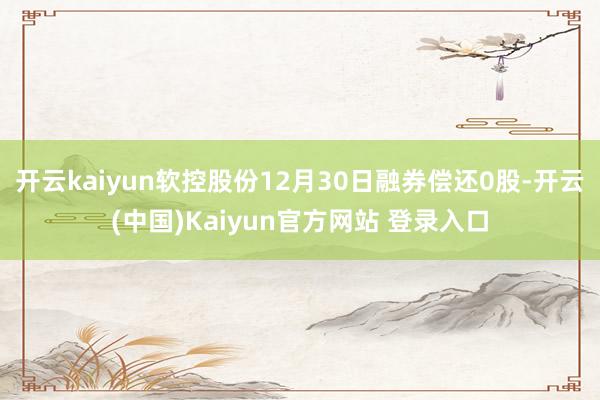 开云kaiyun软控股份12月30日融券偿还0股-开云(中国)Kaiyun官方网站 登录入口