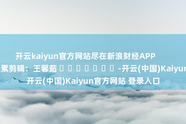 开云kaiyun官方网站尽在新浪财经APP            						连累剪辑：王馨茹 							-开云(中国)Kaiyun官方网站 登录入口