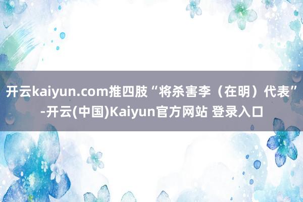 开云kaiyun.com推四肢“将杀害李（在明）代表”-开云(中国)Kaiyun官方网站 登录入口