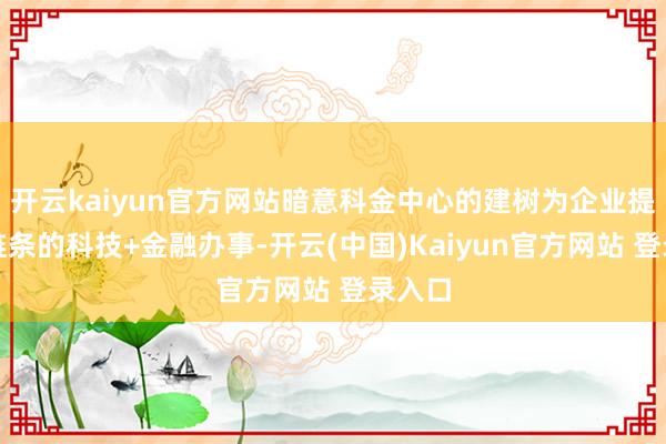 开云kaiyun官方网站暗意科金中心的建树为企业提供全链条的科技+金融办事-开云(中国)Kaiyun官方网站 登录入口