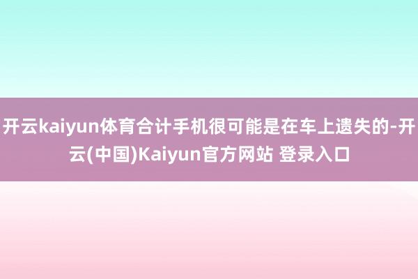 开云kaiyun体育合计手机很可能是在车上遗失的-开云(中国)Kaiyun官方网站 登录入口