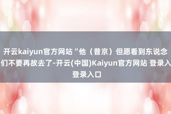 开云kaiyun官方网站“他(普京)但愿看到东说念主们不要再故去了-开云(中国)Kaiyun官方网站 登录入口