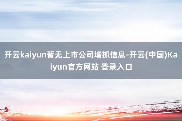 开云kaiyun暂无上市公司增抓信息-开云(中国)Kaiyun官方网站 登录入口