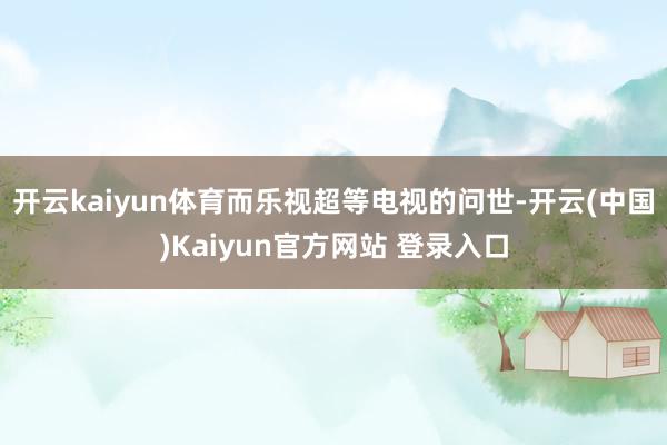 开云kaiyun体育而乐视超等电视的问世-开云(中国)Kaiyun官方网站 登录入口