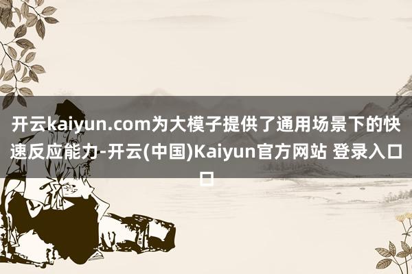 开云kaiyun.com为大模子提供了通用场景下的快速反应能力-开云(中国)Kaiyun官方网站 登录入口