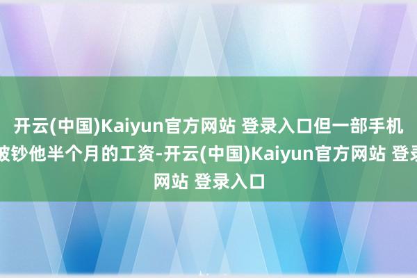 开云(中国)Kaiyun官方网站 登录入口但一部手机也得破钞他半个月的工资-开云(中国)Kaiyun官方网站 登录入口