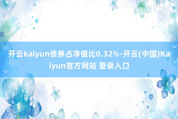 开云kaiyun债券占净值比0.32%-开云(中国)Kaiyun官方网站 登录入口