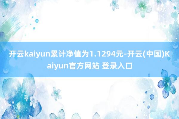 开云kaiyun累计净值为1.1294元-开云(中国)Kaiyun官方网站 登录入口
