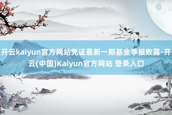 开云kaiyun官方网站凭证最新一期基金季报败露-开云(中国)Kaiyun官方网站 登录入口