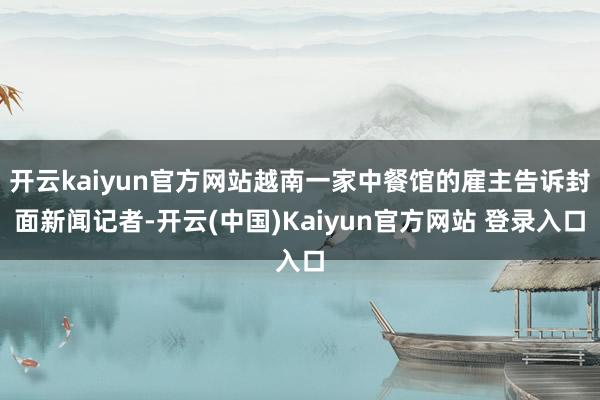 开云kaiyun官方网站越南一家中餐馆的雇主告诉封面新闻记者-开云(中国)Kaiyun官方网站 登录入口