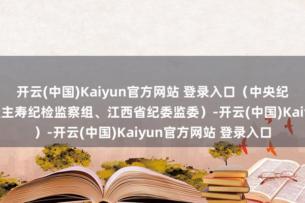 开云(中国)Kaiyun官方网站 登录入口（中央纪委国度监委驻中国东谈主寿纪检监察组、江西省纪委监委）-开云(中国)Kaiyun官方网站 登录入口