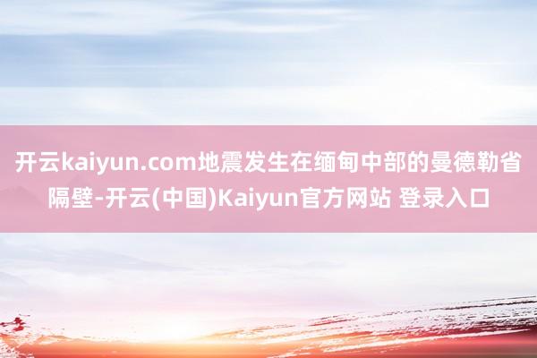 开云kaiyun.com地震发生在缅甸中部的曼德勒省隔壁-开云(中国)Kaiyun官方网站 登录入口