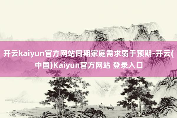 开云kaiyun官方网站同期家庭需求弱于预期-开云(中国)Kaiyun官方网站 登录入口