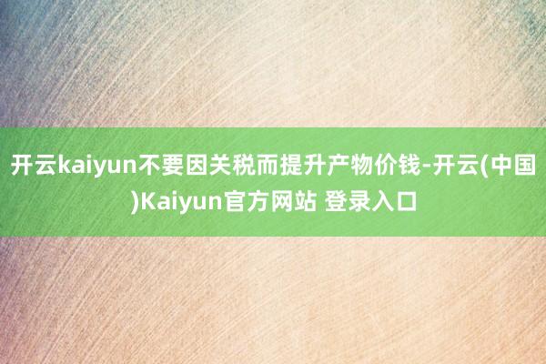 开云kaiyun不要因关税而提升产物价钱-开云(中国)Kaiyun官方网站 登录入口