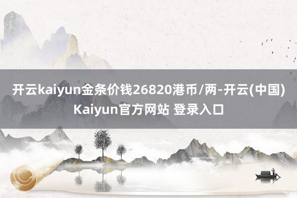 开云kaiyun金条价钱26820港币/两-开云(中国)Kaiyun官方网站 登录入口