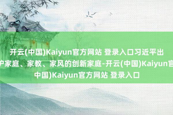 开云(中国)Kaiyun官方网站 登录入口习近平出身在一个十分防护家庭、家教、家风的创新家庭-开云(中国)Kaiyun官方网站 登录入口