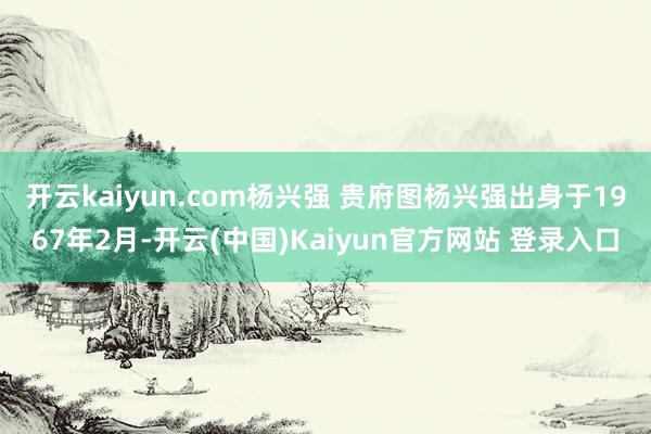 开云kaiyun.com杨兴强 贵府图　　杨兴强出身于1967年2月-开云(中国)Kaiyun官方网站 登录入口