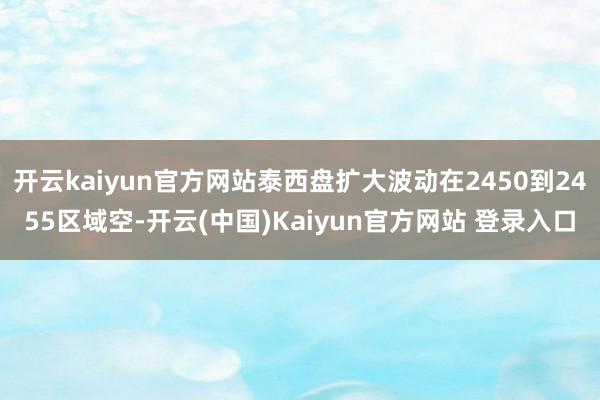 开云kaiyun官方网站泰西盘扩大波动在2450到2455区域空-开云(中国)Kaiyun官方网站 登录入口