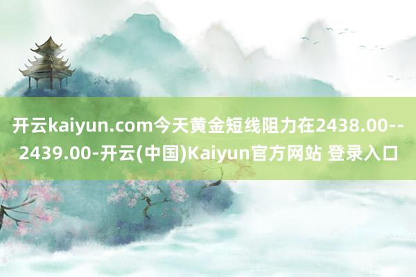 开云kaiyun.com今天黄金短线阻力在2438.00--2439.00-开云(中国)Kaiyun官方网站 登录入口