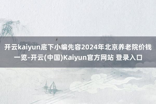 开云kaiyun底下小编先容2024年北京养老院价钱一览-开云(中国)Kaiyun官方网站 登录入口