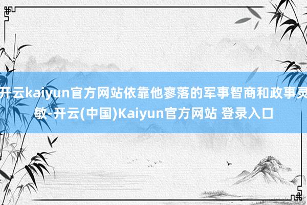 开云kaiyun官方网站依靠他寥落的军事智商和政事灵敏-开云(中国)Kaiyun官方网站 登录入口