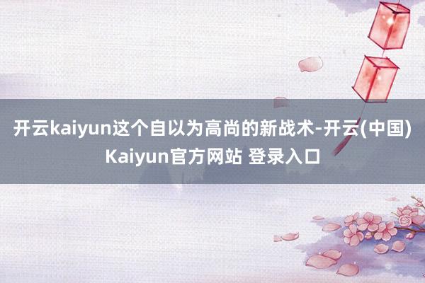 开云kaiyun这个自以为高尚的新战术-开云(中国)Kaiyun官方网站 登录入口