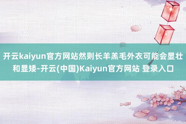 开云kaiyun官方网站然则长羊羔毛外衣可能会显壮和显矮-开云(中国)Kaiyun官方网站 登录入口