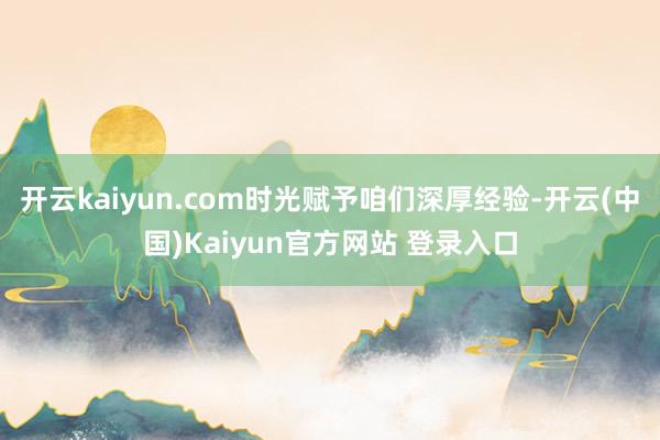 开云kaiyun.com时光赋予咱们深厚经验-开云(中国)Kaiyun官方网站 登录入口