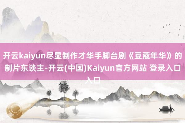 开云kaiyun尽显制作才华手脚台剧《豆蔻年华》的制片东谈主-开云(中国)Kaiyun官方网站 登录入口