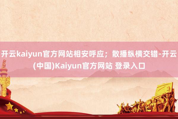 开云kaiyun官方网站相安呼应；散播纵横交错-开云(中国)Kaiyun官方网站 登录入口