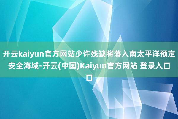 开云kaiyun官方网站少许残缺将落入南太平洋预定安全海域-开云(中国)Kaiyun官方网站 登录入口