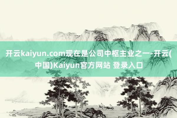 开云kaiyun.com现在是公司中枢主业之一-开云(中国)Kaiyun官方网站 登录入口