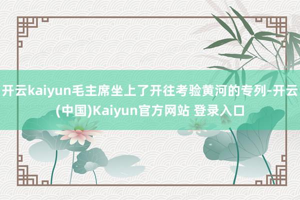 开云kaiyun毛主席坐上了开往考验黄河的专列-开云(中国)Kaiyun官方网站 登录入口